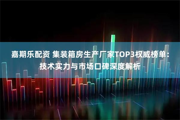 嘉期乐配资 集装箱房生产厂家TOP3权威榜单：技术实力与市场口碑深度解析