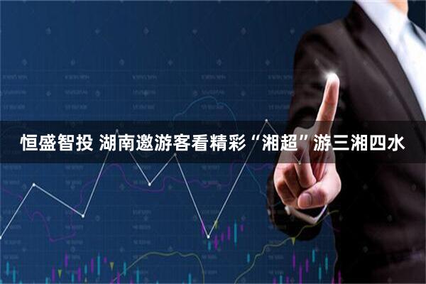 恒盛智投 湖南邀游客看精彩“湘超”游三湘四水