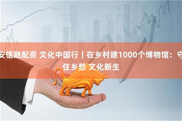 安信融配资 文化中国行｜在乡村建1000个博物馆：守住乡愁 文化新生