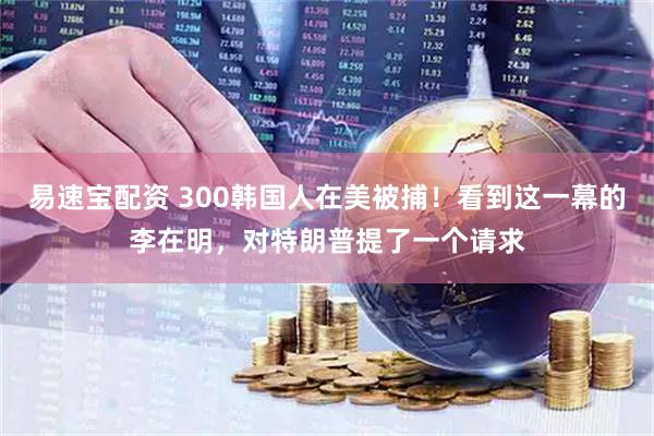 易速宝配资 300韩国人在美被捕！看到这一幕的李在明，对特朗普提了一个请求