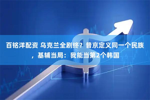 百铭洋配资 乌克兰全剧终？普京定义同一个民族，基辅当局：我能当第2个韩国