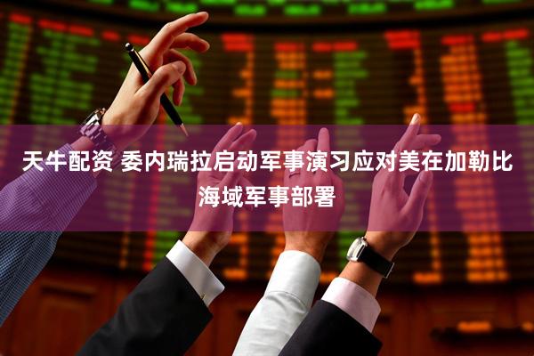天牛配资 委内瑞拉启动军事演习应对美在加勒比海域军事部署
