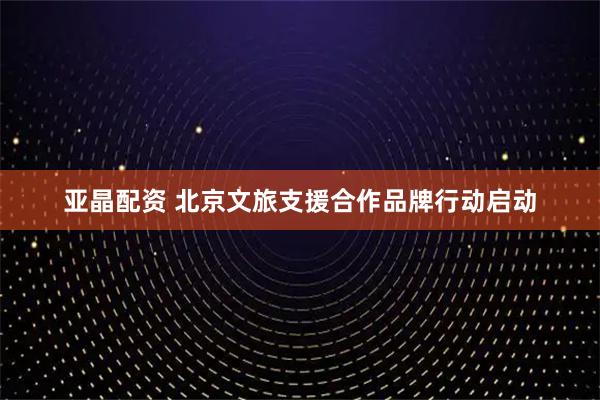 亚晶配资 北京文旅支援合作品牌行动启动