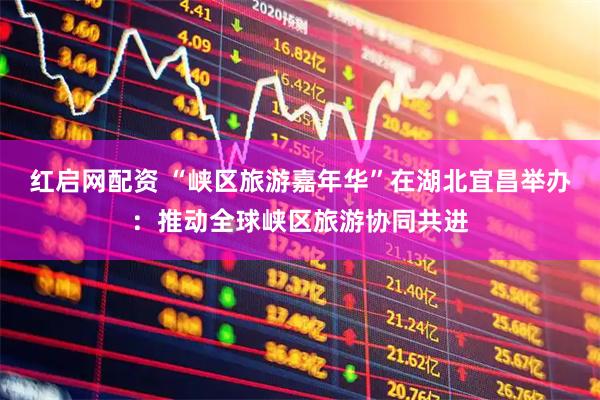 红启网配资 “峡区旅游嘉年华”在湖北宜昌举办：推动全球峡区旅游协同共进