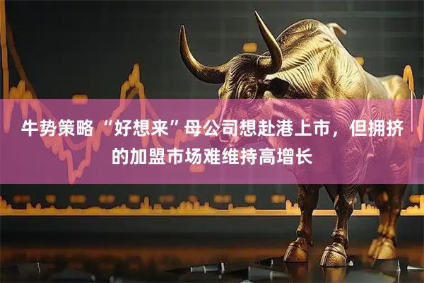 牛势策略 “好想来”母公司想赴港上市，但拥挤的加盟市场难维持高增长
