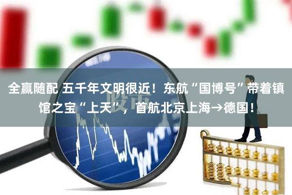 全赢随配 五千年文明很近！东航“国博号”带着镇馆之宝“上天”，首航北京上海→德国！