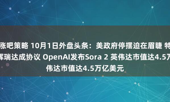 涨吧策略 10月1日外盘头条：美政府停摆迫在眉睫 特朗普与辉瑞达成协议 OpenAI发布Sora 2 英伟达市值达4.5万亿美元