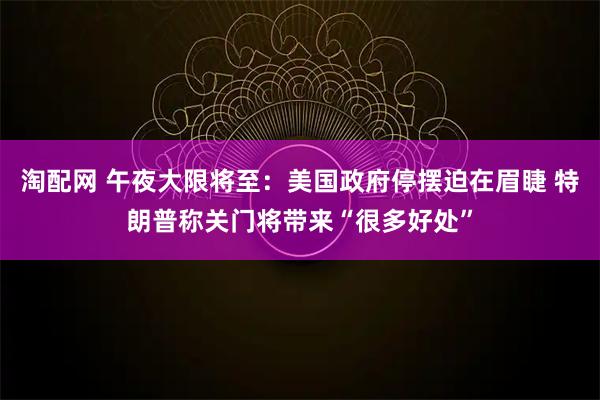 淘配网 午夜大限将至：美国政府停摆迫在眉睫 特朗普称关门将带来“很多好处”