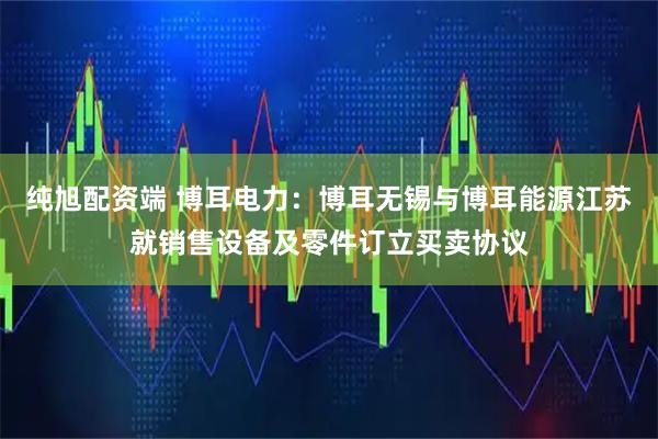 纯旭配资端 博耳电力：博耳无锡与博耳能源江苏就销售设备及零件订立买卖协议