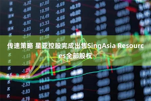 传速策略 星亚控股完成出售SingAsia Resources全部股权