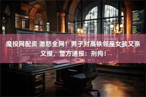 魔投网配资 激怒全网！男子对高铁邻座女孩又亲又摸，警方通报：刑拘！