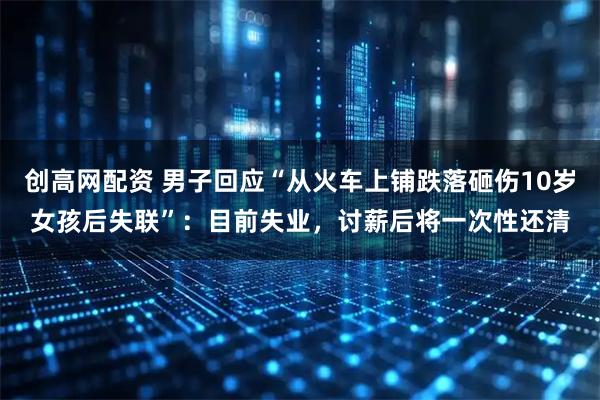 创高网配资 男子回应“从火车上铺跌落砸伤10岁女孩后失联”：目前失业，讨薪后将一次性还清