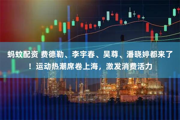 蚂蚊配资 费德勒、李宇春、吴尊、潘晓婷都来了！运动热潮席卷上海，激发消费活力