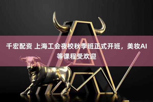 千宏配资 上海工会夜校秋季班正式开班，美妆AI等课程受欢迎