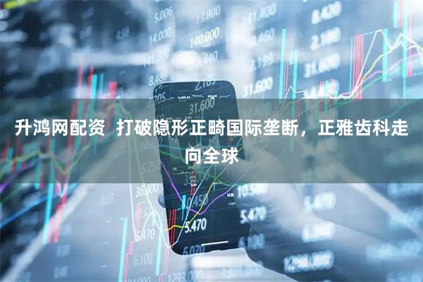 升鸿网配资  打破隐形正畸国际垄断，正雅齿科走向全球
