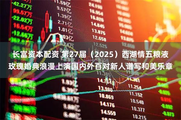 长富资本配资 第27届（2025）西湖情五粮液玫瑰婚典浪漫上演国内外百对新人谱写和美乐章