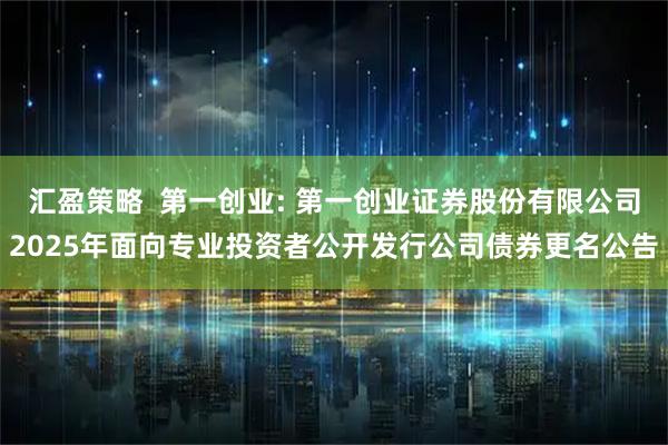 汇盈策略  第一创业: 第一创业证券股份有限公司2025年面向专业投资者公开发行公司债券更名公告