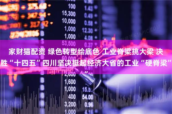 家财猫配资 绿色转型绘底色 工业脊梁挑大梁 决胜“十四五”四川坚决挺起经济大省的工业“硬脊梁”