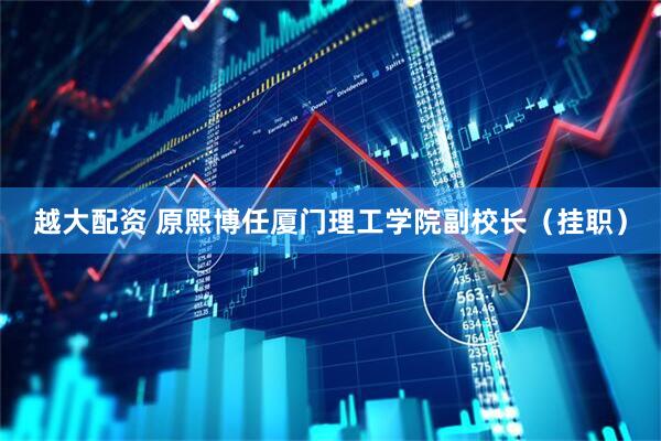越大配资 原熙博任厦门理工学院副校长（挂职）