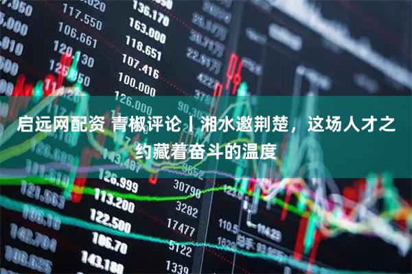 启远网配资 青椒评论丨湘水邀荆楚，这场人才之约藏着奋斗的温度