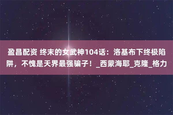 盈昌配资 终末的女武神104话：洛基布下终极陷阱，不愧是天界最强骗子！_西蒙海耶_克隆_格力