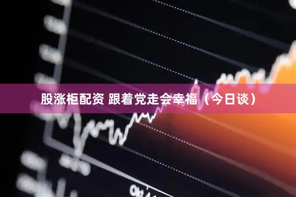股涨柜配资 跟着党走会幸福（今日谈）