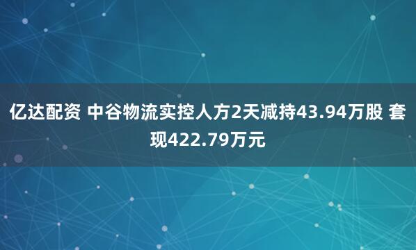 亿达配资 中谷物流实控人方2天减持43.94万股 套现422.79万元