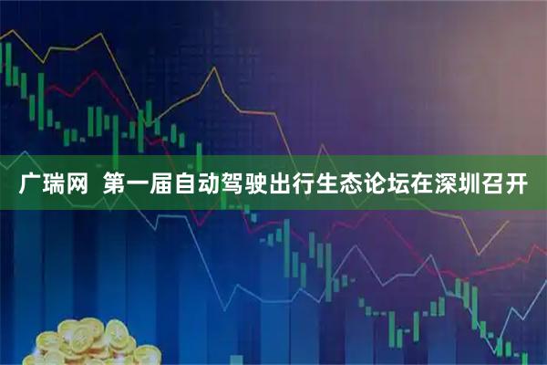 广瑞网  第一届自动驾驶出行生态论坛在深圳召开