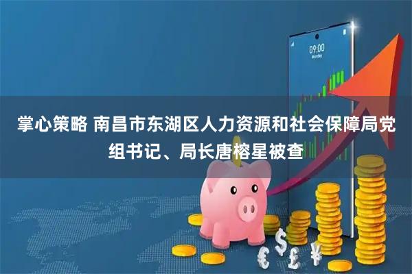 掌心策略 南昌市东湖区人力资源和社会保障局党组书记、局长唐榕星被查
