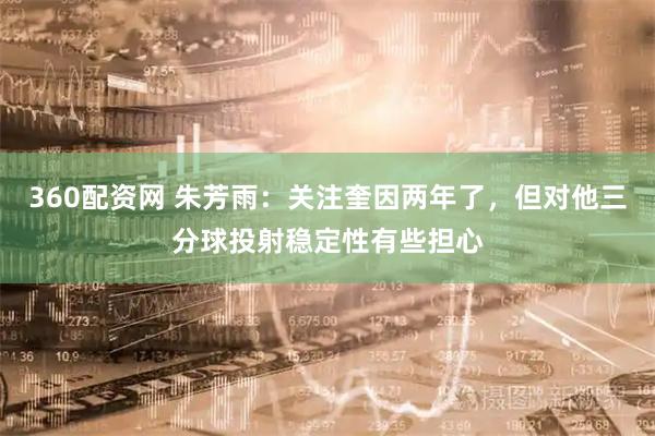 360配资网 朱芳雨：关注奎因两年了，但对他三分球投射稳定性有些担心