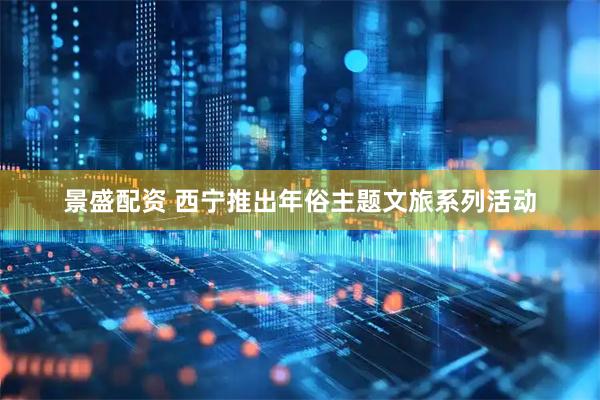 景盛配资 西宁推出年俗主题文旅系列活动