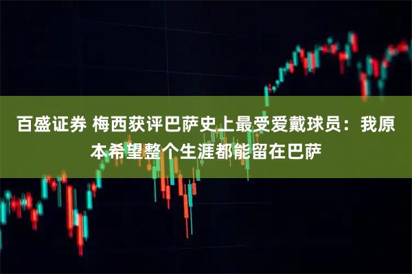 百盛证券 梅西获评巴萨史上最受爱戴球员：我原本希望整个生涯都能留在巴萨