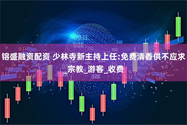 镕盛融资配资 少林寺新主持上任:免费清香供不应求_宗教_游客_收费