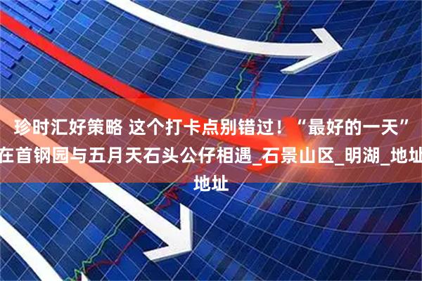 珍时汇好策略 这个打卡点别错过！“最好的一天”在首钢园与五月天石头公仔相遇_石景山区_明湖_地址