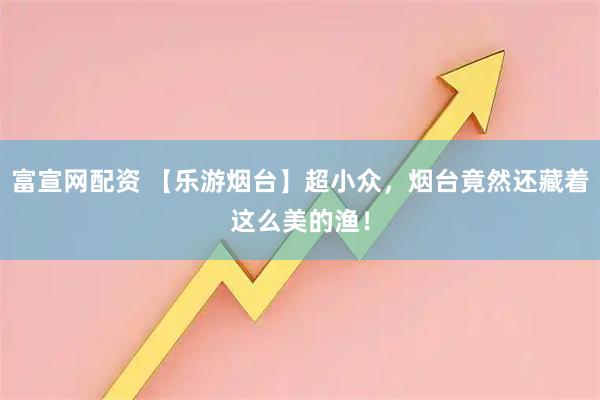 富宣网配资 【乐游烟台】超小众，烟台竟然还藏着这么美的渔！
