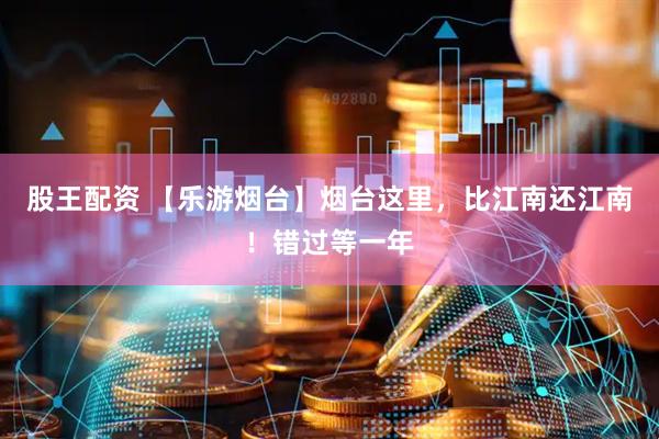 股王配资 【乐游烟台】烟台这里，比江南还江南！错过等一年