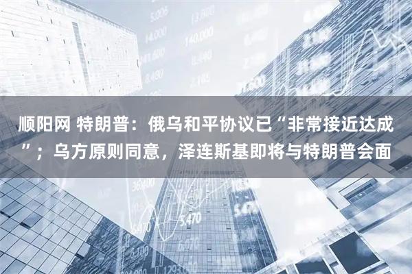 顺阳网 特朗普：俄乌和平协议已“非常接近达成”；乌方原则同意，泽连斯基即将与特朗普会面