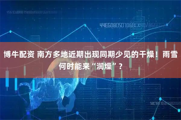 博牛配资 南方多地近期出现同期少见的干燥！雨雪何时能来“润燥”？