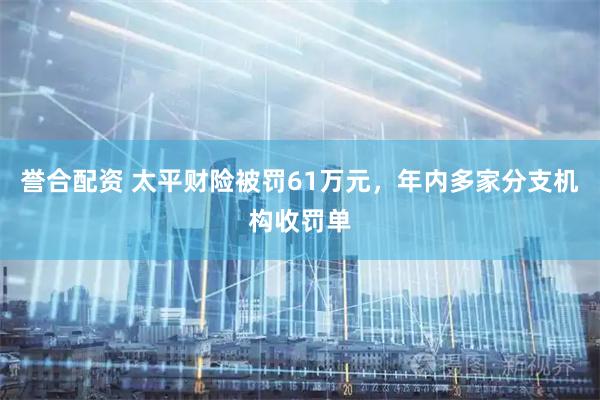 誉合配资 太平财险被罚61万元，年内多家分支机构收罚单