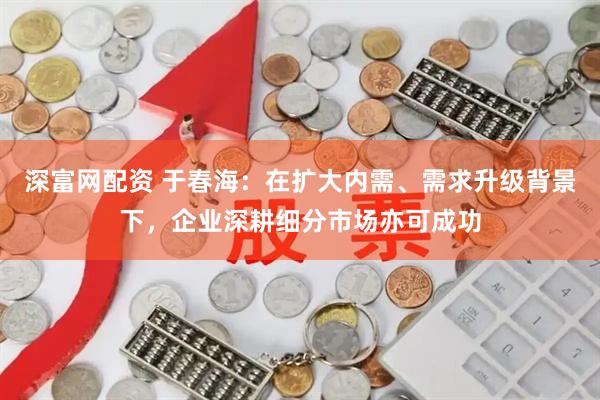深富网配资 于春海：在扩大内需、需求升级背景下，企业深耕细分市场亦可成功