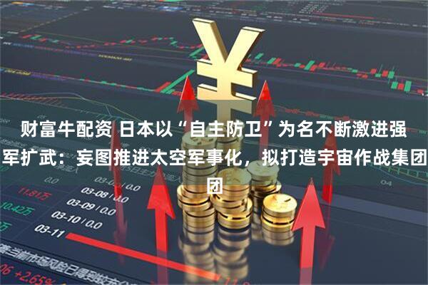 财富牛配资 日本以“自主防卫”为名不断激进强军扩武：妄图推进太空军事化，拟打造宇宙作战集团