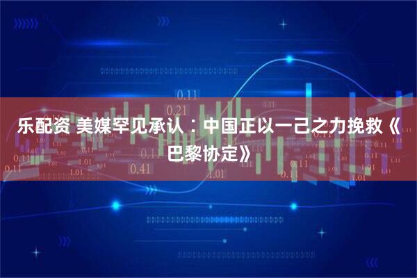 乐配资 美媒罕见承认∶中国正以一己之力挽救《巴黎协定》