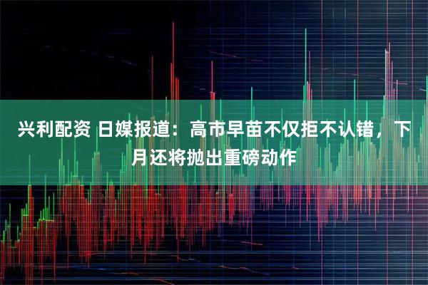 兴利配资 日媒报道：高市早苗不仅拒不认错，下月还将抛出重磅动作