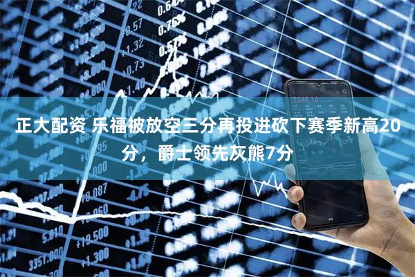 正大配资 乐福被放空三分再投进砍下赛季新高20分，爵士领先灰熊7分