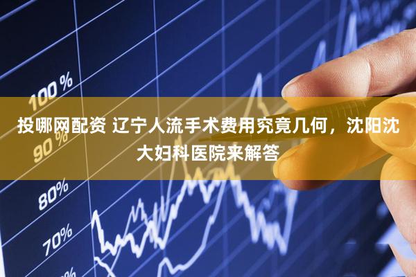 投哪网配资 辽宁人流手术费用究竟几何，沈阳沈大妇科医院来解答
