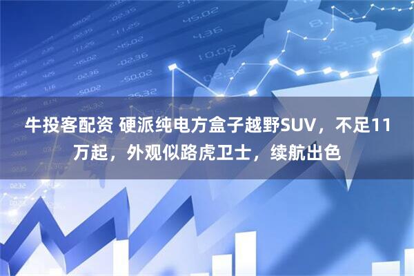 牛投客配资 硬派纯电方盒子越野SUV，不足11万起，外观似路虎卫士，续航出色