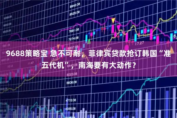 9688策略宝 急不可耐，菲律宾贷款抢订韩国“准五代机”，南海要有大动作？