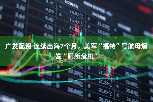 广发配资 连续出海7个月，美军“福特”号航母爆发“厕所危机”