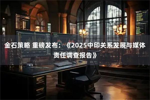 金石策略 重磅发布：《2025中印关系发展与媒体责任调查报告》