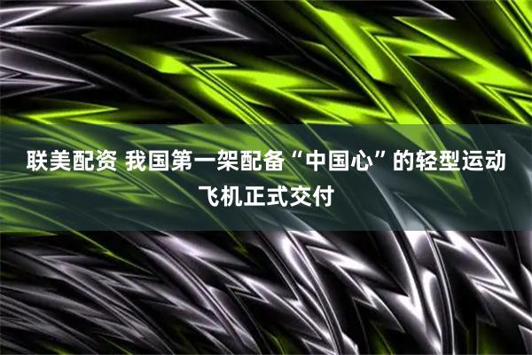 联美配资 我国第一架配备“中国心”的轻型运动飞机正式交付